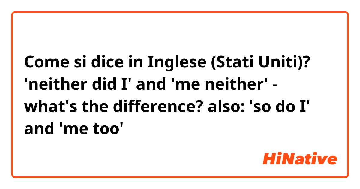 Come si dice in Inglese (Stati Uniti)? 'neither did I' and 'me neither' - what's the difference?
also: 'so do I' and 'me too'