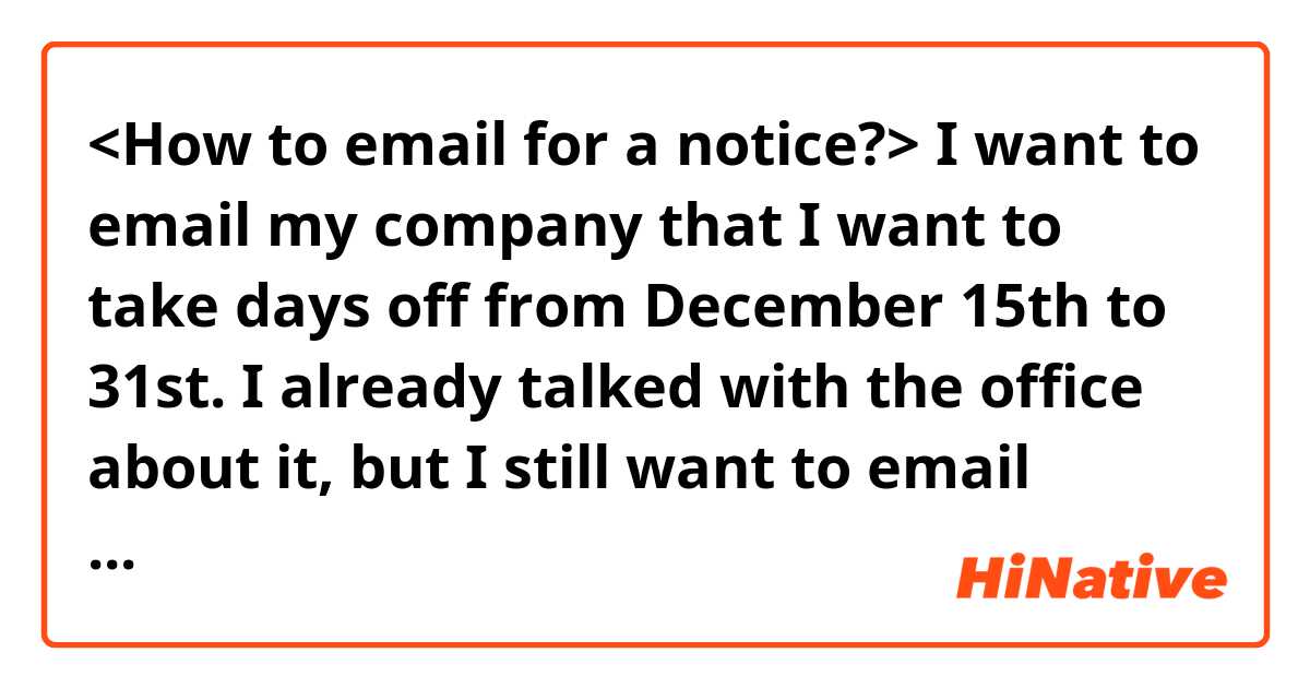 <How to email for a notice?>

I want to email my company that I want to take days off from December 15th to 31st. I already talked with the office about it, but I still want to email about it. This is my first time writing a notice, so is there any nice and polite way to write it?