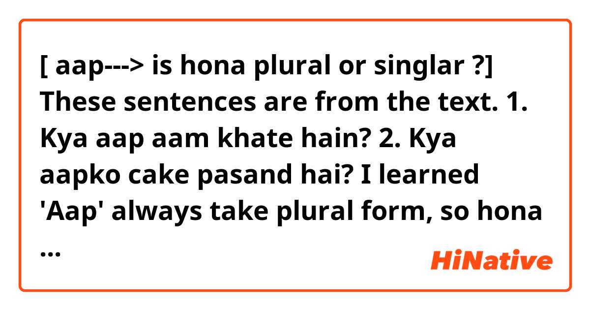[ aap---> is hona plural or singlar ?]

These sentences are from the text.
1. Kya aap aam khate hain?
2. Kya aapko cake pasand hai?

I learned 'Aap' always take plural form, so hona become 'hain'.
So I remembered like 1.

But today I met 2.sentence and I answer was wrong
(my answer was 'Kya aapko cake pasand hain?')

Why 1. and 2. of hona different?
Thanks for your help.
 
