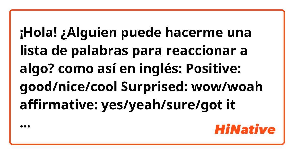 ¡Hola! ¿Alguien puede hacerme una lista de palabras para reaccionar a algo? como así en inglés:

Positive:
good/nice/cool
Surprised:
wow/woah
affirmative:
yes/yeah/sure/got it
Negative:
sucky/bad/not nice
not affirmative:
no/nah/nope

I find myself strained in conversations since I only use commonly understood English words like “wow” “cool” or “oh”. How can I vary my words so that I don’t use the same ones all the time?