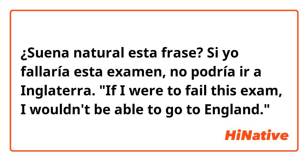 ¿Suena natural esta frase?

Si yo fallaría esta examen, no podría ir a Inglaterra.
"If I were to fail this exam, I wouldn't be able to go to England."