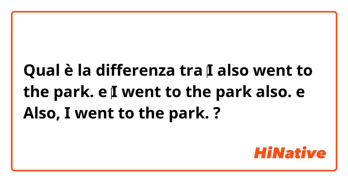 Qual è la differenza tra  ‎I also went to the park. e ‎I went to the park also. e Also, I went to the park. ?