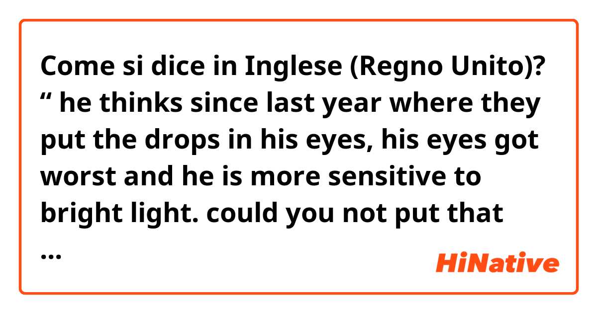 Come si dice in Inglese (Regno Unito)? “ he thinks since last year where they put the drops in his eyes, his eyes got worst and he is more sensitive to bright light. could you not put that drops in his eyes?”