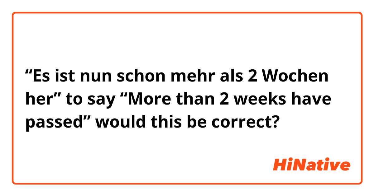 “Es ist nun schon mehr als 2 Wochen her” to say “More than 2 weeks have passed” would this be correct?