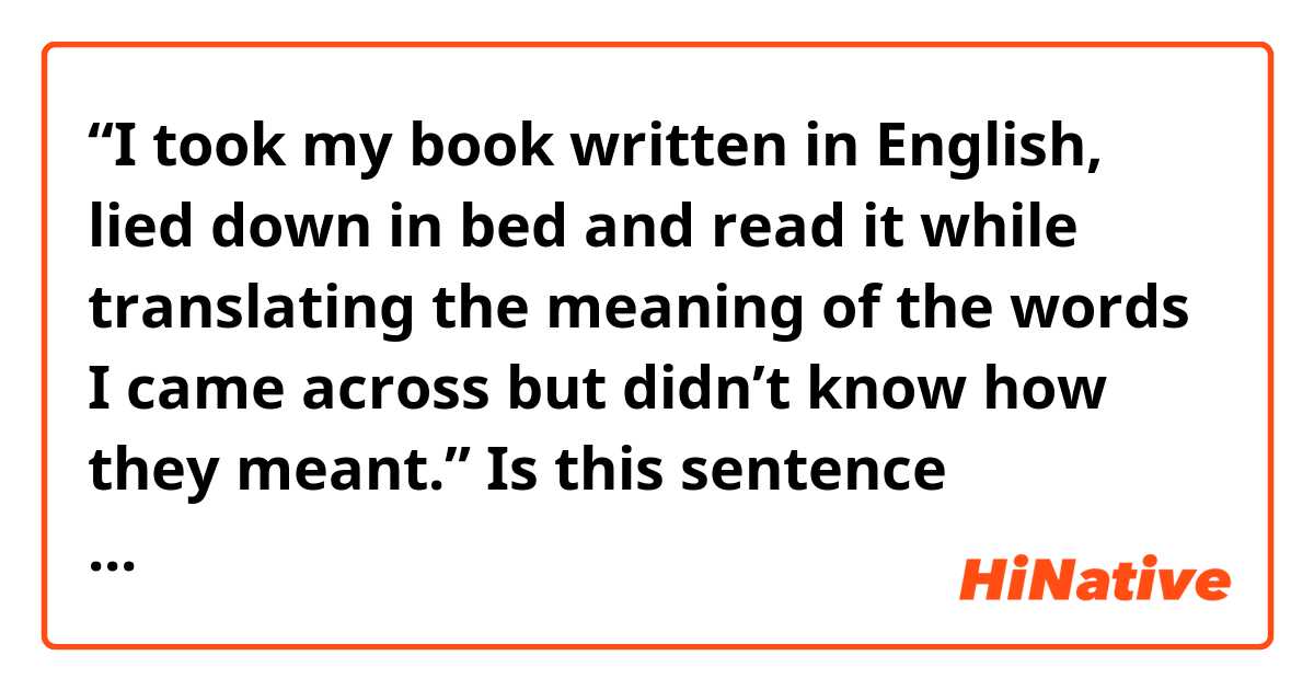 “I took my book written in English, lied down in bed and read it while translating the meaning of the words I came across but didn’t know how they meant.”

Is this sentence grammatically correct? 