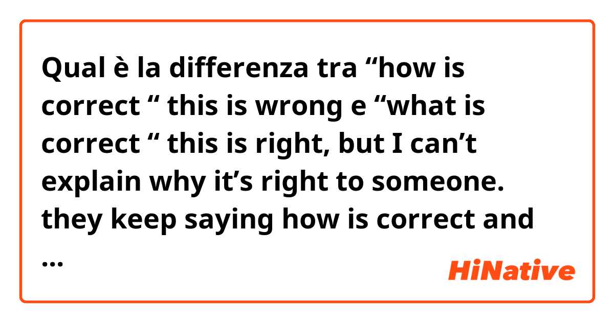 Qual è la differenza tra  “how is correct “ this is wrong  e “what is correct “ this is right, but I can’t explain why it’s right to someone. they keep saying how is correct and it’s annoying me  ?