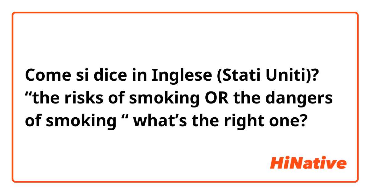 Come si dice in Inglese (Stati Uniti)? “the risks of smoking OR the dangers of smoking “ what’s the right one?