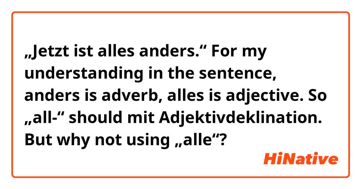„Jetzt ist alles anders.“

For my understanding in the sentence, anders is adverb, alles is adjective.
So „all-“ should mit Adjektivdeklination. But why not using  „alle“? 