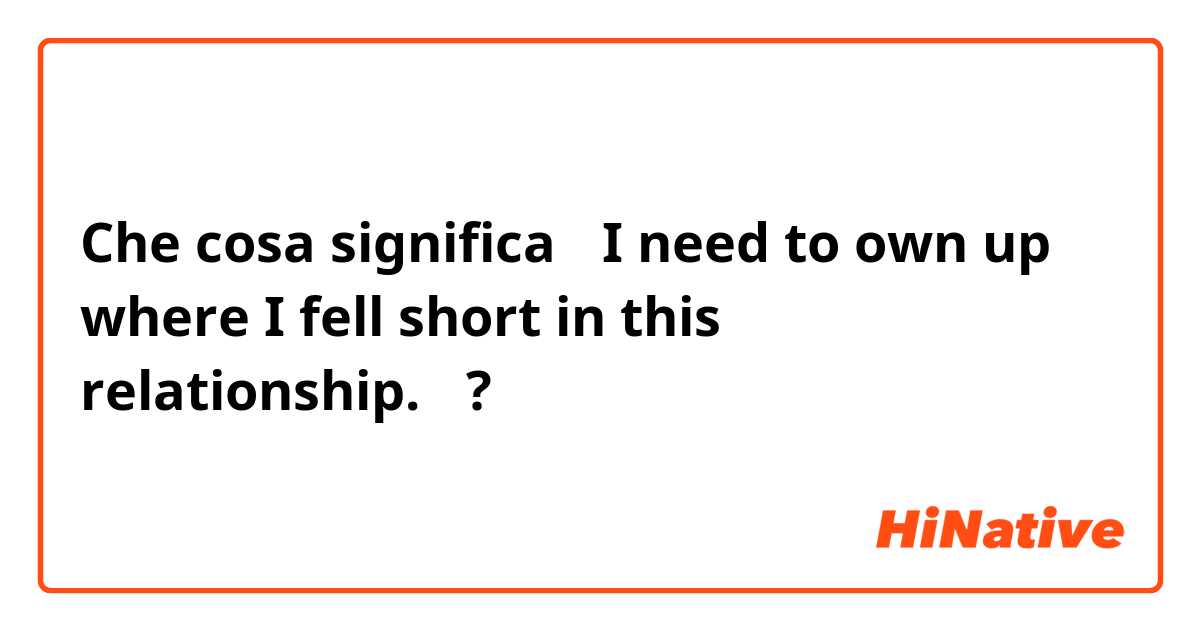 Che cosa significa 「I need to own up where I fell short in this relationship.」?