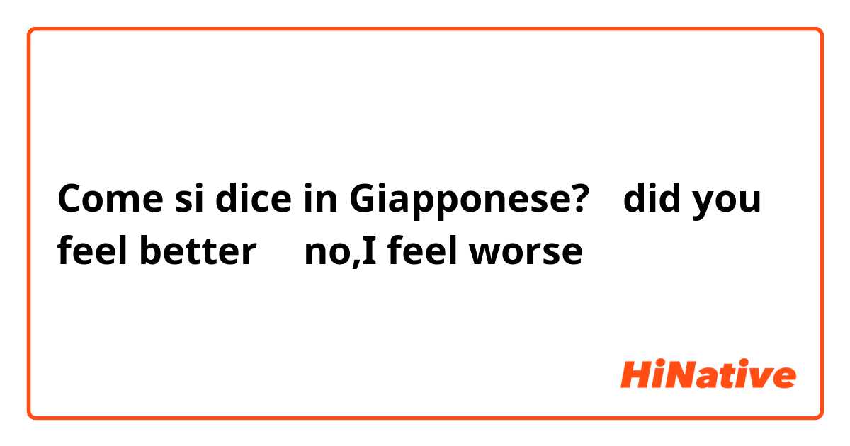 Come si dice in Giapponese? 「did you feel better」「no,I feel worse」