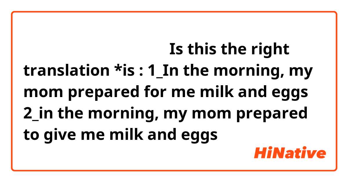 早上 妈妈给我准备了牛奶 和 鸡蛋
Is this the right translation *is : 
1_In the morning, my mom prepared for me milk and eggs 
2_in the morning, my mom prepared to give me milk and eggs 

