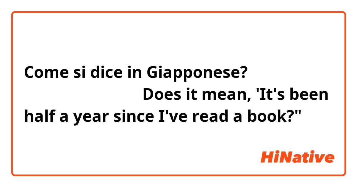Come si dice in Giapponese? 本を読むのは半年ぶりね。
Does it mean, 'It's been half a year since I've read a book?"