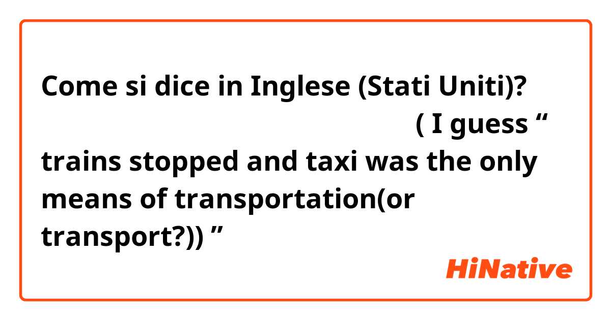 Come si dice in Inglese (Stati Uniti)? 電車が止まって交通手段がタクシーしかなかった。( I guess “ trains stopped and taxi was the only means of transportation(or transport?)) ” 
