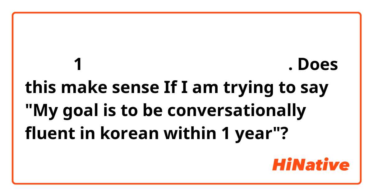 내 목표는 1 년 안에 한국어를 유창하게 말하는 것입니다.
Does this make sense If I am trying to say "My goal is to be conversationally fluent in korean within 1 year"?