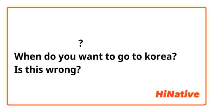 언제 한국에 가고 싶어요?
When do you want to go to korea?
Is this wrong?