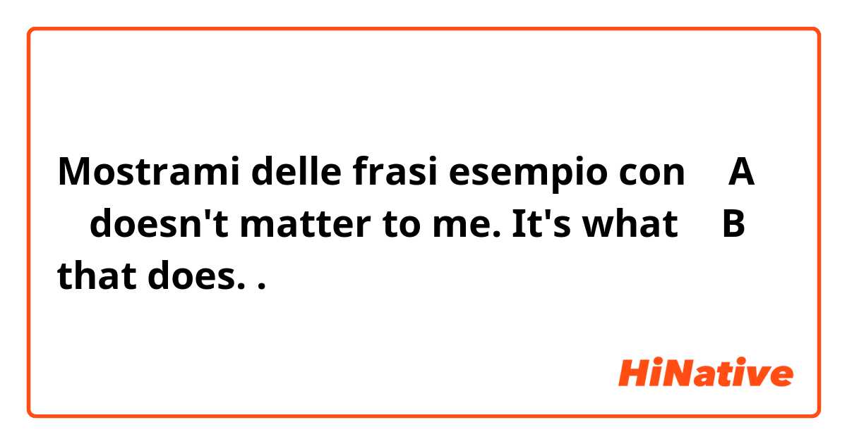 Mostrami delle frasi esempio con （  A  ）    doesn't matter to me. It's what      （   B    ）  that does..