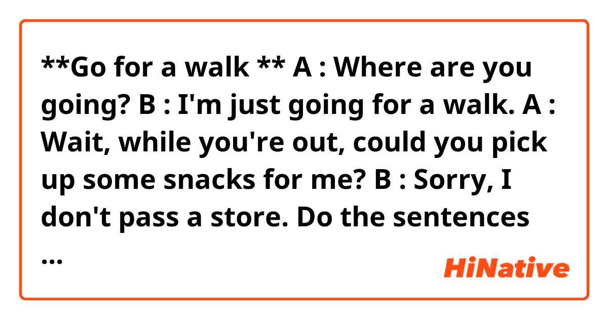 **Go for a walk **

A : Where are you going?

B : I'm just going for a walk.

A : Wait, while you're out, could you pick up some snacks for me?

B : Sorry, I don't pass a store.

Do the sentences sound natural? 😀😀😀