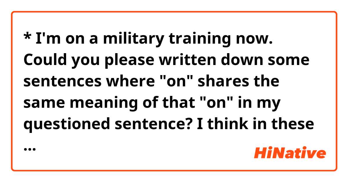 * I'm on a military training now. 

Could you please written down some sentences where "on" shares  the same meaning of that "on" in my questioned sentence?

I think in these following sentences "on" seems to have a similar meaning to that "on".

1. I'm on the project now.
2. I'm on the list.

