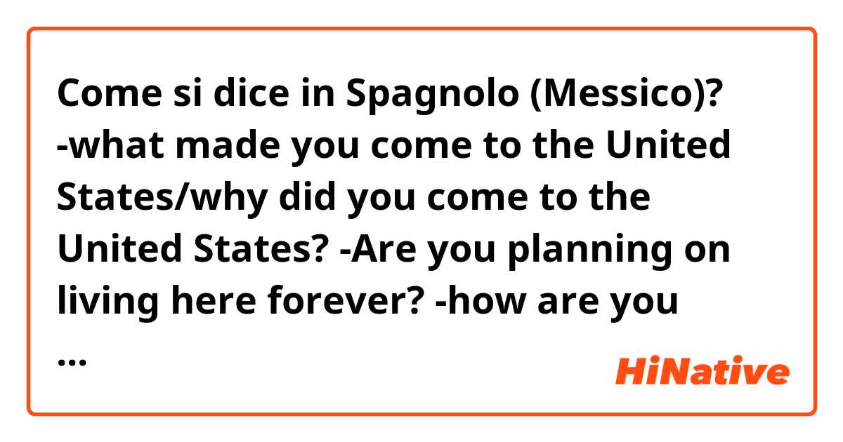 Come si dice in Spagnolo (Messico)? -what made you come to the United States/why did you come to the United States? 💭 
-Are you planning on living here forever?
-how are you liking it here so far? 
-I am glad I met you 🤝
-I feel a lot older than I am because of my past
-who cares? 😠 