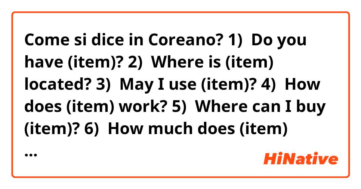 Come si dice in Coreano? 1)  Do you have (item)?   2)  Where is (item) located?   3)  May I use (item)?   4)  How does (item) work?   5)  Where can I buy (item)?   6)  How much does (item) cost?