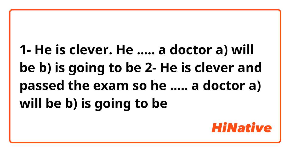 1- He is clever. He ..... a doctor

a) will be 
b) is going to be

2- He is clever and passed the exam so he  ..... a 
doctor

a) will be
b) is going to be
