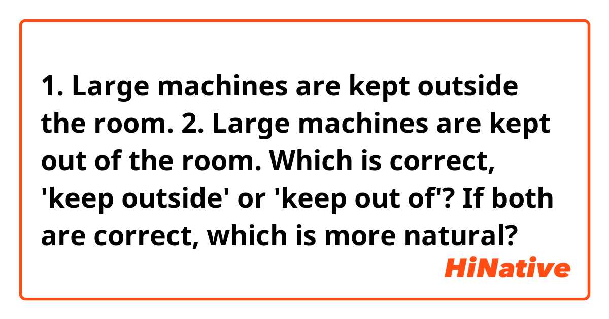 1. Large machines are kept outside the room.
2. Large machines are kept out of the room.

Which is correct, 'keep outside' or 'keep out of'? 
If both are correct, which is more natural?