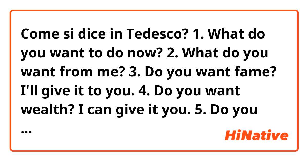 Come si dice in Tedesco? 1. What do you want to do now?
2. What do you want from me?
3. Do you want fame? I'll give it to you.
4. Do you want wealth? I can give it you.
5. Do you want real freedom? Money can't give it you.
6. I won't give it to you.