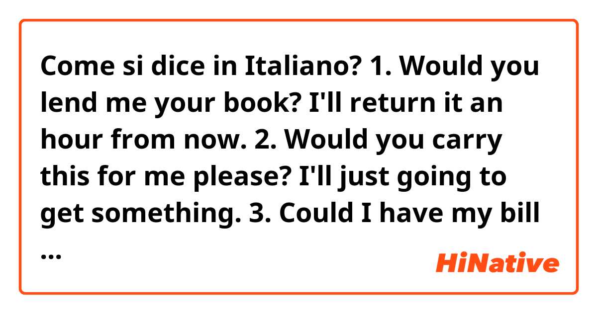 Come si dice in Italiano?  1. Would you lend me your book? I'll return it an hour from now.
2. Would you carry this for me please? I'll just going to get something.
3. Could I have my bill please.