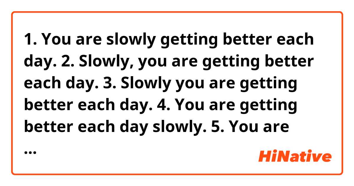 1. You are slowly getting better each day.
2. Slowly, you are getting better each day.
3. Slowly you are getting better each day.
4. You are getting better each day slowly.
5. You are getting better each day, slowly.

(Look at the position of "slowly" in each sentence)

(In sentences 2 and 5, "slowly" is set off by a comma)  
  
Q1) Are sentences 1,2,3, 4, 5 above all correct English and the same in meaning?  
  
Q2) As for sentences 1, 2, 3, 4, 5, does "slowly" modify the verb "getting"?

Q3) Do sentences 2 and 3 mean the same thing despite the comma inserted in sentence 3? If so, which sentence is better given 2 and 3?

Q4) Do sentences 4 and 5 mean the same thing despite the comma inserted in sentence 5? If so, which sentence is better given 4 and 5?

Q5) Is there a possibility that a native English speaker could write sentences 3 and 4, using "slowly" to modify "getting" without a comma?