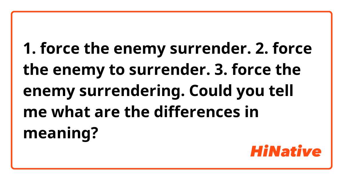 1. force the enemy surrender.
2. force the enemy to surrender.
3. force the enemy surrendering.

Could you tell me what are the differences in meaning?