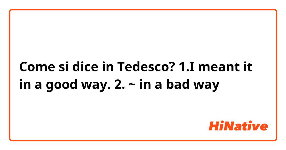Come si dice in Tedesco? 1.I meant it in a good way. 2. ~ in a bad way
