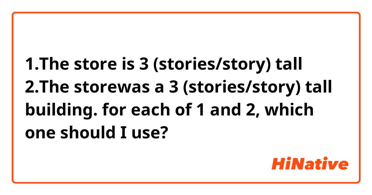 1.The store is 3 (stories/story) tall
2.The storewas a 3 (stories/story) tall building.

for each of 1 and 2, which one should I use?