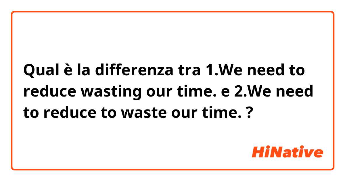 Qual è la differenza tra  1.We need to reduce wasting our time.
 e 2.We need to reduce to waste our time.
 ?