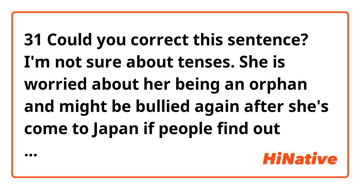🎈31
 Could you correct this sentence?  I'm not sure about tenses.

She is worried about her being an orphan and might be bullied again after she's come to Japan if people find out about it.