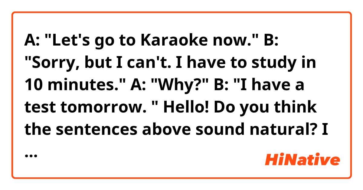 A: "Let's go to Karaoke now."
B: "Sorry, but I can't. I have to study in 10 minutes."
A: "Why?"
B: "I have a test tomorrow. "

Hello! Do you think the sentences above sound natural? I know "in 10 minutes" might be too specific, but I want to say it. Thank you. 