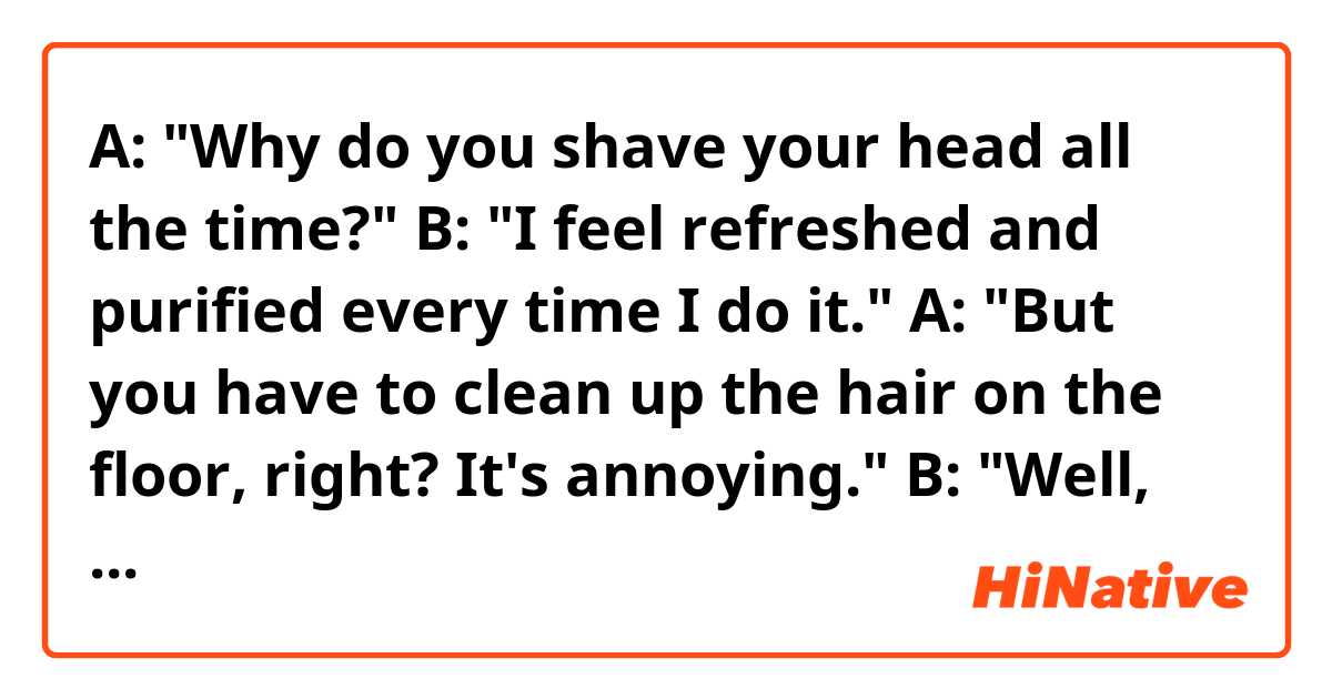 A: "Why do you shave your head all the time?"
B: "I feel refreshed and purified every time I do it."
A: "But you have to clean up the hair on the floor, right? It's annoying."
B: "Well, my hair clipper is water-proof, so I can shave my hair in the shower room. Also, it's easy to clean up the hair because all of it will be gathered at the mouth of the drain."
A: "Aha, I see."

Hello! Do you think the sentences above sound natural? Thank you in advance.