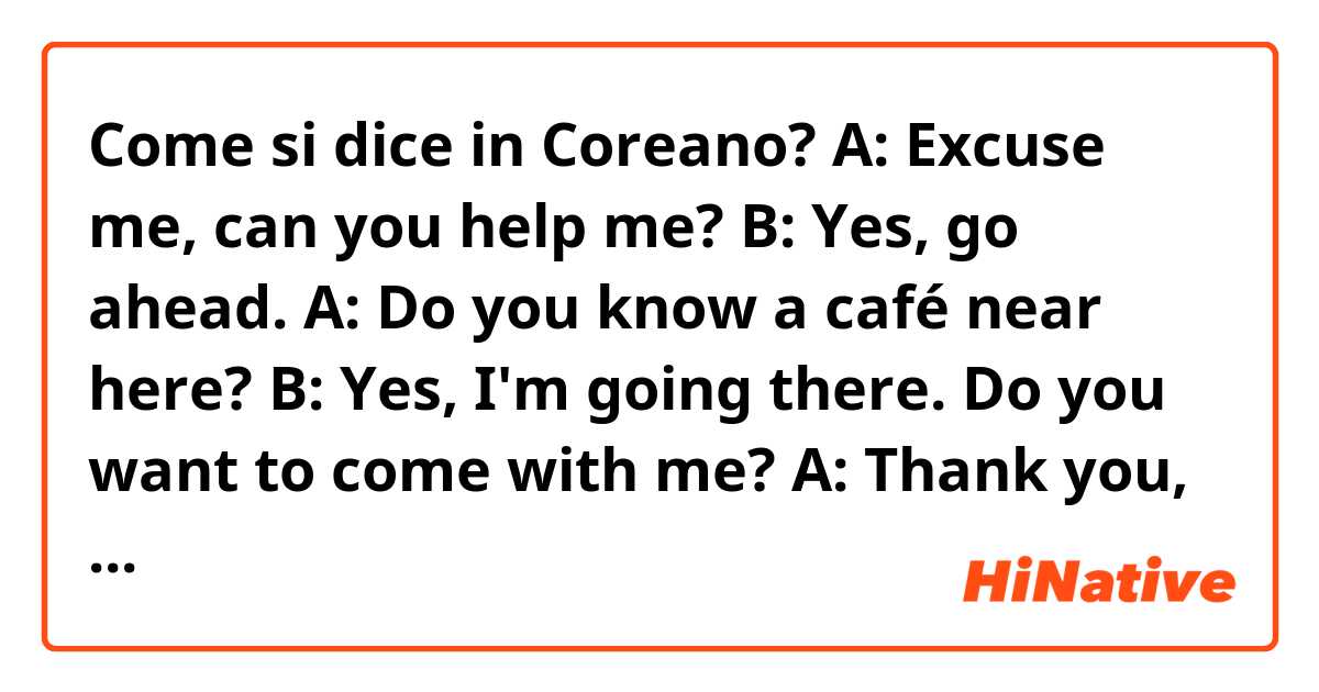 Come si dice in Coreano? A: Excuse me, can you help me?
B: Yes, go ahead.
A: Do you know a café near here?
B: Yes, I'm going there. Do you want to come with me?
A: Thank you, yes, I'd like to.
B: By the way, what's your name?
A: Kim Yura and you.
B: Kim Jeon