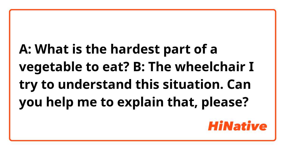 A: What is the hardest part of a vegetable to eat?
B: The wheelchair

I try to understand this situation.
Can you help me to explain that, please?
