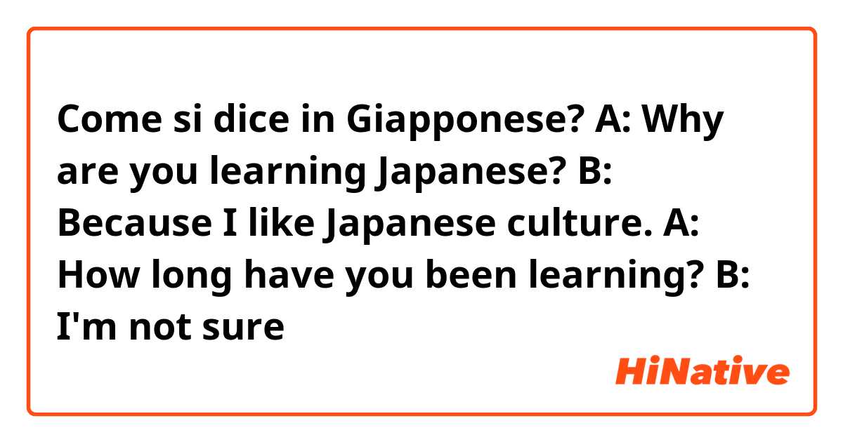 Come si dice in Giapponese? A: Why are you learning Japanese? B: Because I like Japanese culture. A: How long have you been learning? B: I'm not sure
