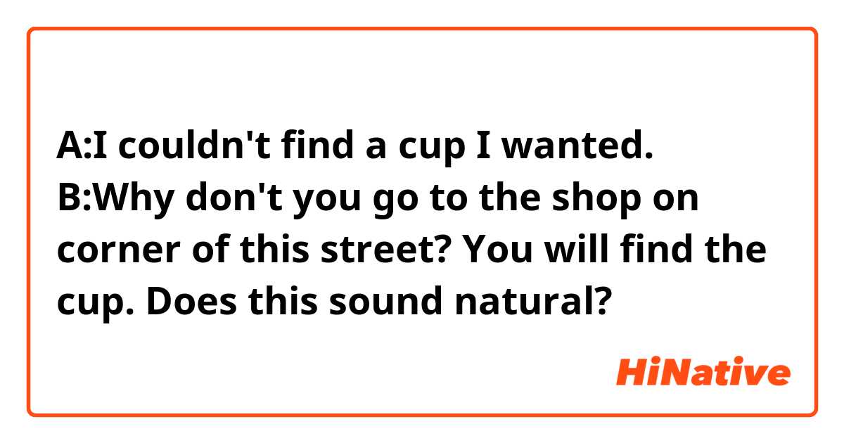A:I couldn't find a cup I wanted.
B:Why don't you go to the shop on corner of this street? You will find the cup.


Does this sound natural?