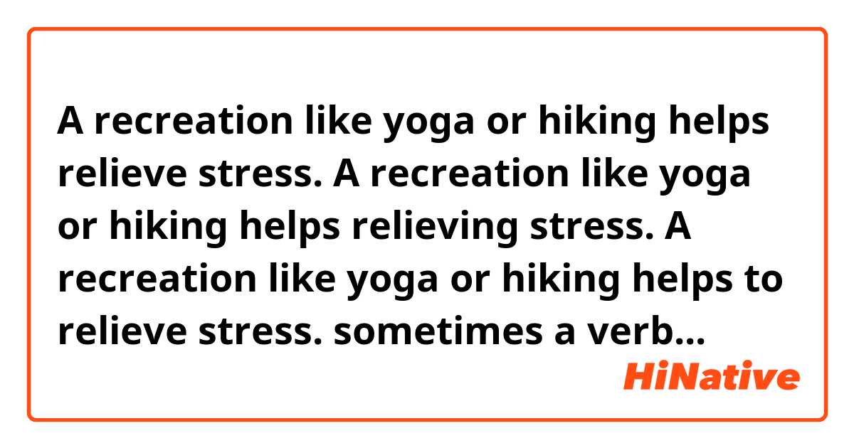 A recreation like yoga or hiking helps relieve stress.

A recreation like yoga or hiking helps relieving stress.

A recreation like yoga or hiking helps to relieve stress.


sometimes a verb can be a noun but are all these correct?