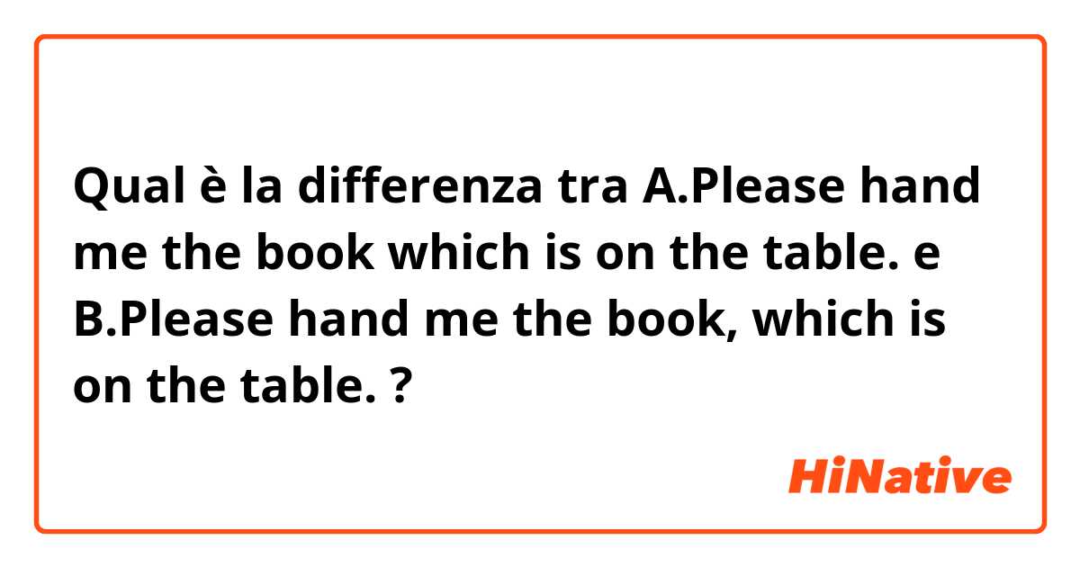 Qual è la differenza tra  A.Please hand me the book which is on the table. e B.Please hand me the book, which is on the table. ?