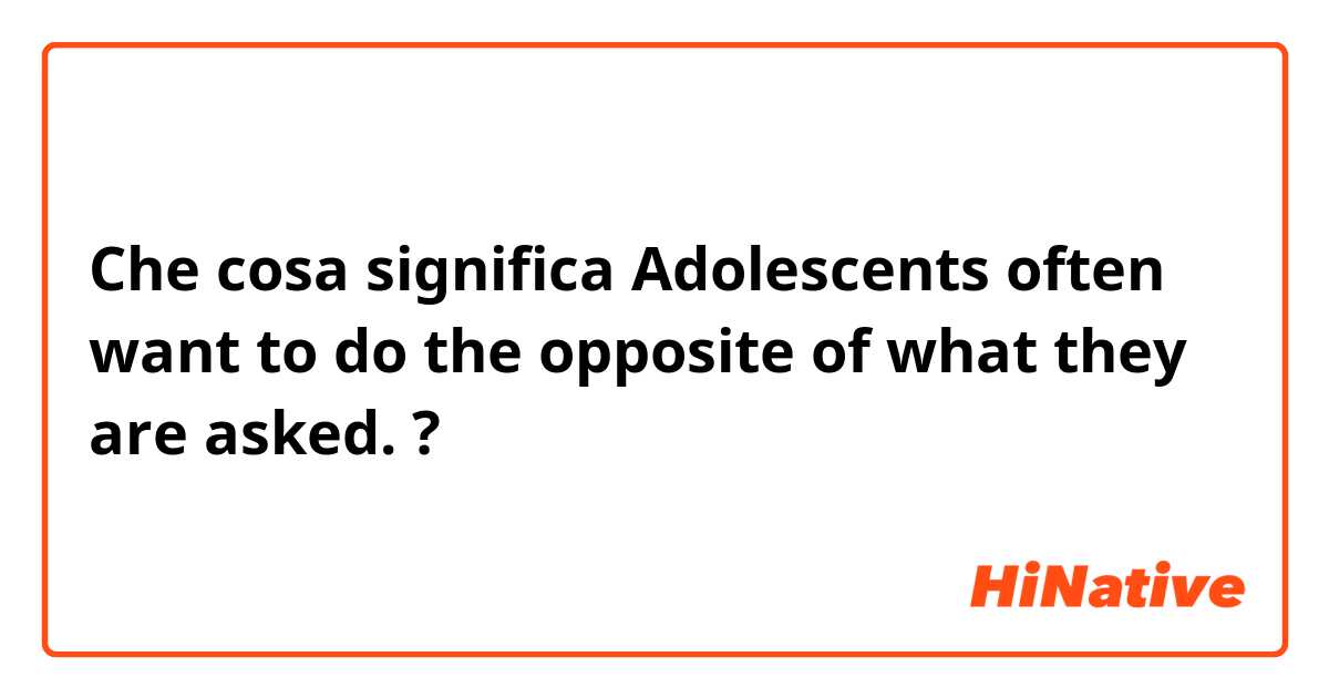 Che cosa significa Adolescents often want to do the opposite of what they are asked.?