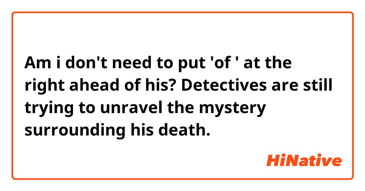 Am i don't need to put 'of ' at the right ahead of his? 

 Detectives are still trying to unravel the mystery surrounding his death.