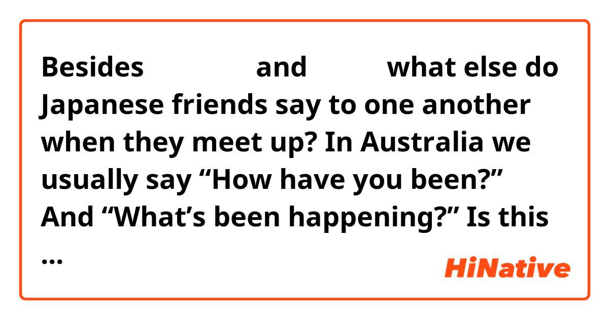 Besides お元気ですか and 久しぶり what else do Japanese friends say to one another when they meet up? In Australia we usually say “How have you been?” And “What’s been happening?” Is this kind of thing said too? And how would you say it?
Thank you