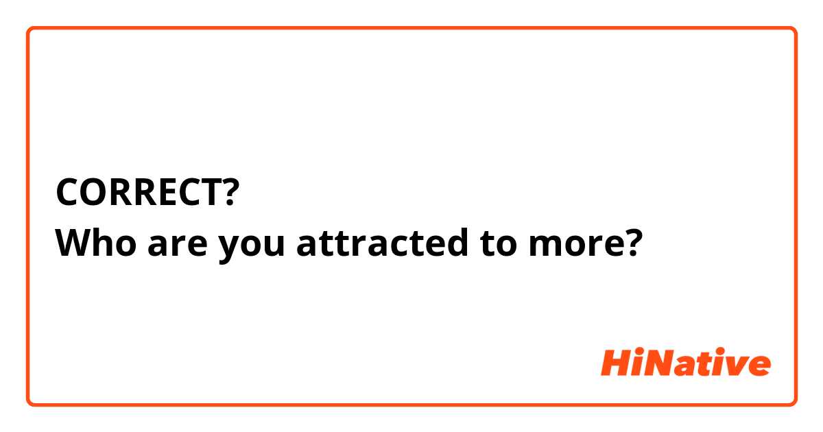 CORRECT?
Who are you attracted to more? 