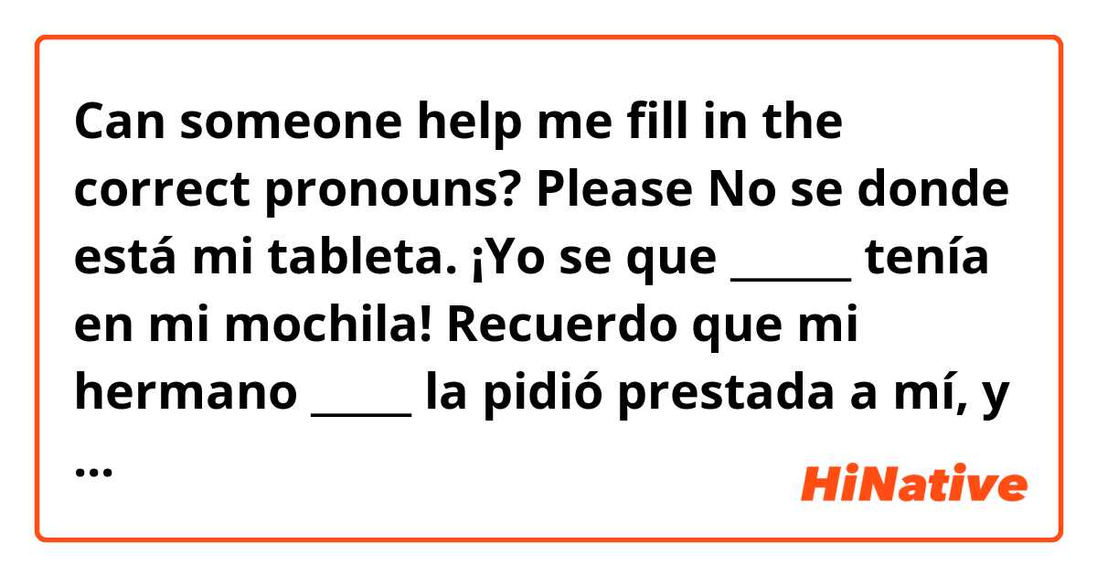 Can someone help me fill in the correct pronouns? Please 

No se donde está mi tableta. ¡Yo se que ______ tenía en mi mochila! Recuerdo que mi hermano _____ la pidió prestada a mí, y yo ______ dije a él que no ______ _____ prestaba. 

Thank you 