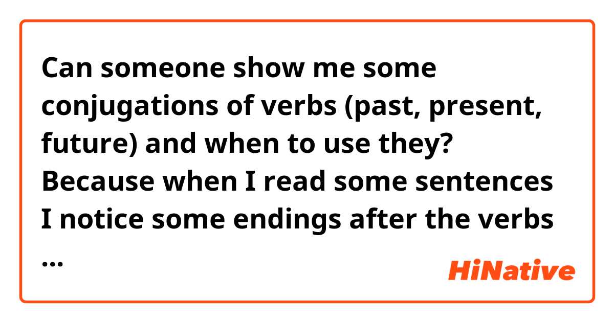 Can someone show me some conjugations of verbs (past, present, future) and when to use they? 
Because when I read some sentences I notice some endings after the verbs that are clearly some kind of conjugation but I don't recognize them most of the time.