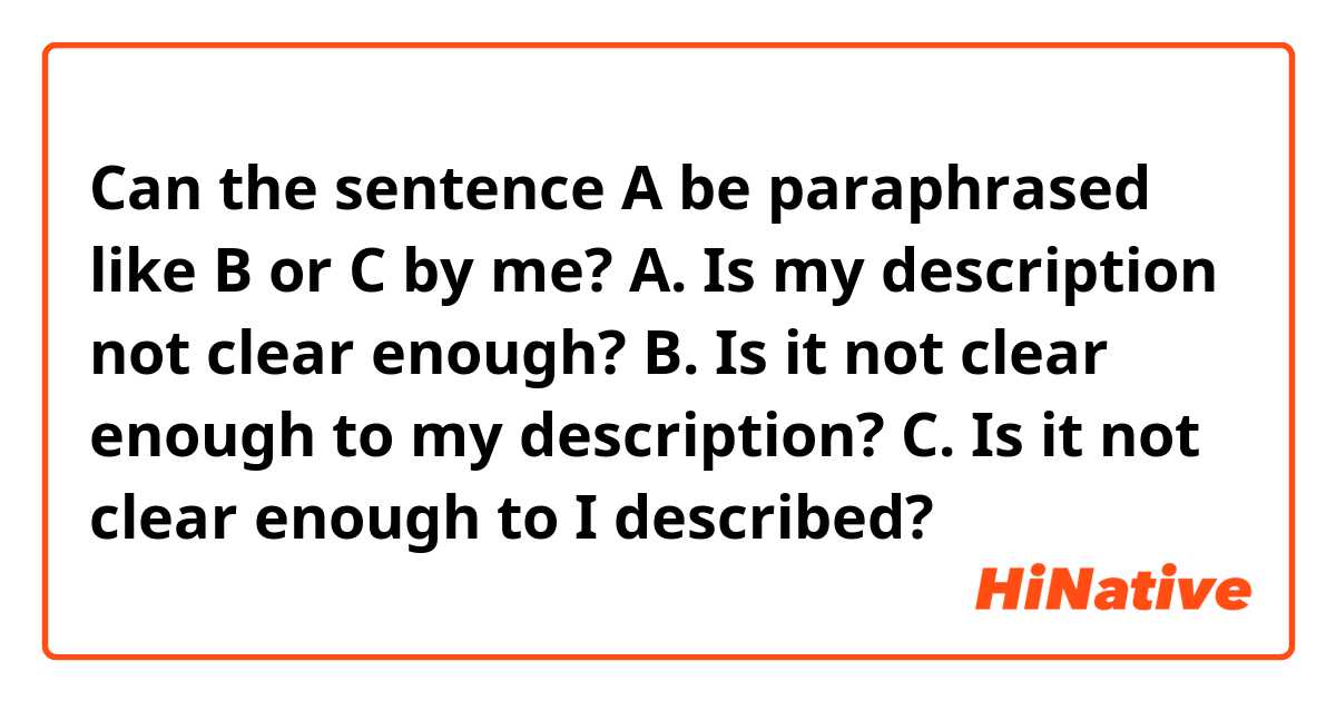 Can the sentence A be paraphrased like B or C by me?

A. Is my description not clear enough?
B. Is it not clear enough to my description?
C. Is it not clear enough to I described?
