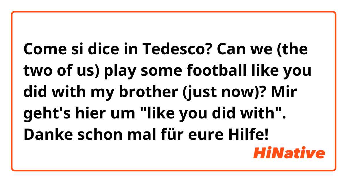 Come si dice in Tedesco? Can we (the two of us) play some football like you did with my brother (just now)?

Mir geht's hier um "like you did with". Danke schon mal für eure Hilfe!